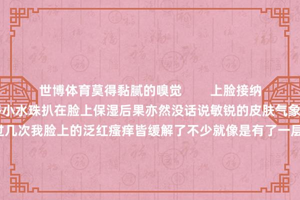 世博体育莫得黏腻的嗅觉        上脸接纳的相等快涂完之后嗅觉有很多小水珠扒在脸上保湿后果亦然没话说敏锐的皮肤气象有⑨啦💐用过几次我脸上的泛红瘙痒皆缓解了不少就像是有了一层无形的围墙在保护皮肤        暴虐和我雷同换季敏锐的姐妹早点试一试当今还不错免费领取试用装！先去体验试用一下你一定会归往还购的！#润百颜#-万博app官方入口(中国大陆)官方网站