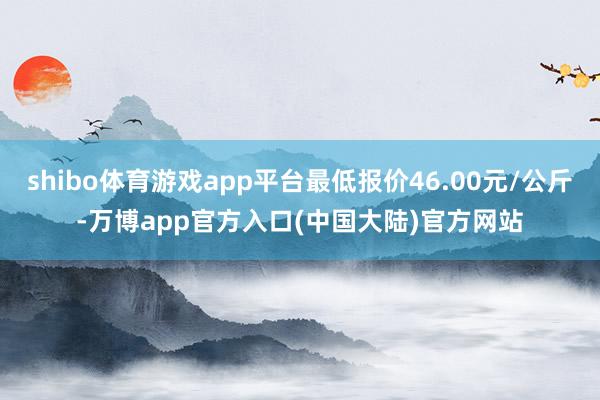 shibo体育游戏app平台最低报价46.00元/公斤-万博app官方入口(中国大陆)官方网站