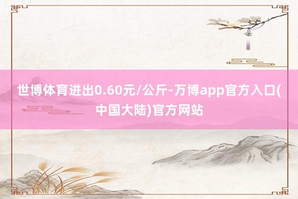 世博体育进出0.60元/公斤-万博app官方入口(中国大陆)官方网站