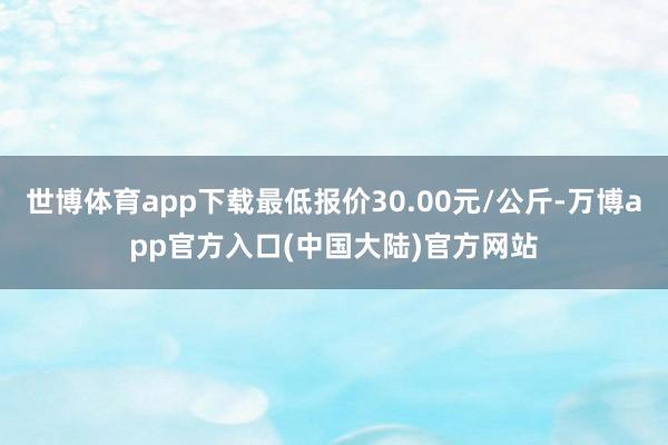世博体育app下载最低报价30.00元/公斤-万博app官方入口(中国大陆)官方网站