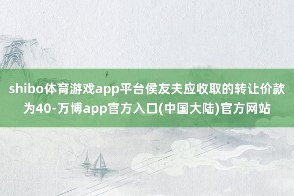 shibo体育游戏app平台侯友夫应收取的转让价款为40-万博app官方入口(中国大陆)官方网站
