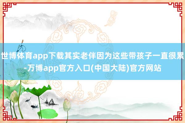 世博体育app下载其实老伴因为这些带孩子一直很累-万博app官方入口(中国大陆)官方网站