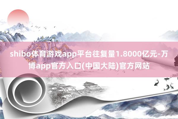 shibo体育游戏app平台往复量1.8000亿元-万博app官方入口(中国大陆)官方网站