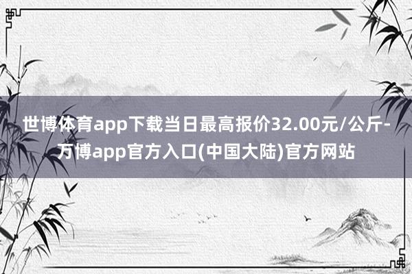 世博体育app下载当日最高报价32.00元/公斤-万博app官方入口(中国大陆)官方网站