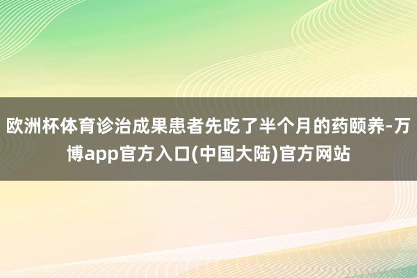 欧洲杯体育诊治成果患者先吃了半个月的药颐养-万博app官方入口(中国大陆)官方网站