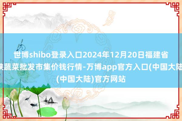 世博shibo登录入口2024年12月20日福建省福州市海峡蔬菜批发市集价钱行情-万博app官方入口(中国大陆)官方网站