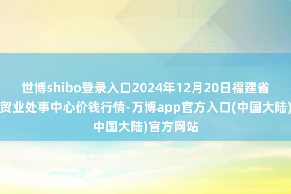 世博shibo登录入口2024年12月20日福建省福鼎市商贸业处事中心价钱行情-万博app官方入口(中国大陆)官方网站