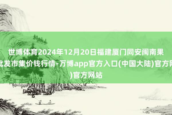 世博体育2024年12月20日福建厦门同安闽南果蔬批发市集价钱行情-万博app官方入口(中国大陆)官方网站
