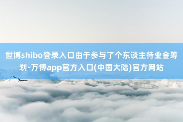 世博shibo登录入口由于参与了个东谈主待业金筹划-万博app官方入口(中国大陆)官方网站