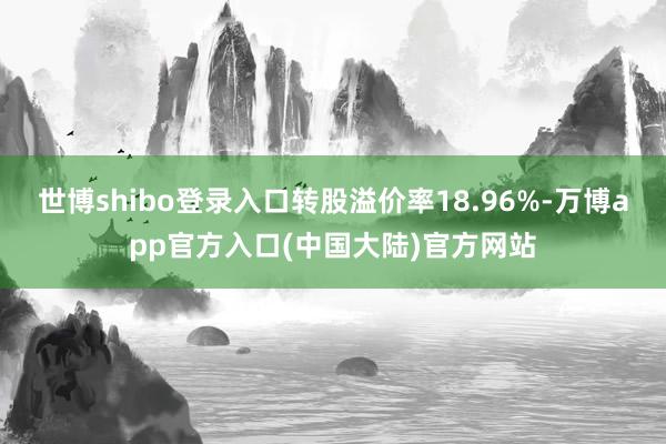 世博shibo登录入口转股溢价率18.96%-万博app官方入口(中国大陆)官方网站