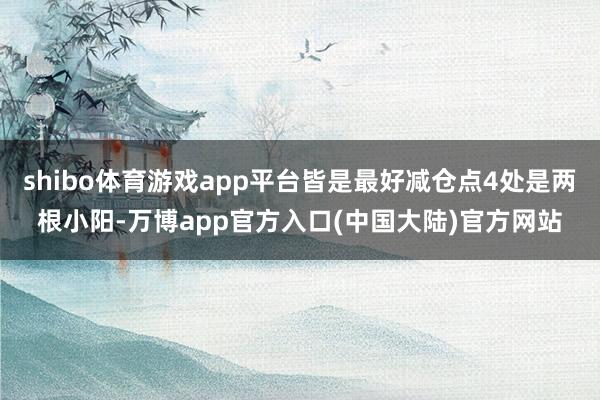 shibo体育游戏app平台皆是最好减仓点4处是两根小阳-万博app官方入口(中国大陆)官方网站