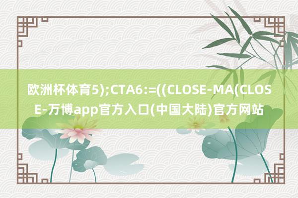 欧洲杯体育5);CTA6:=((CLOSE-MA(CLOSE-万博app官方入口(中国大陆)官方网站