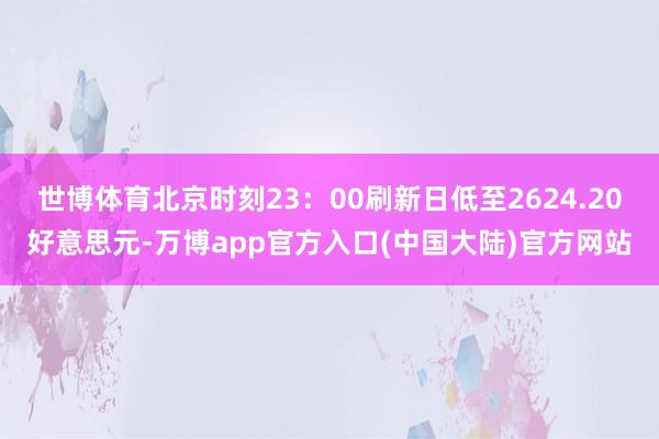 世博体育北京时刻23：00刷新日低至2624.20好意思元-万博app官方入口(中国大陆)官方网站