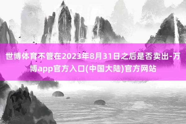 世博体育不管在2023年8月31日之后是否卖出-万博app官方入口(中国大陆)官方网站