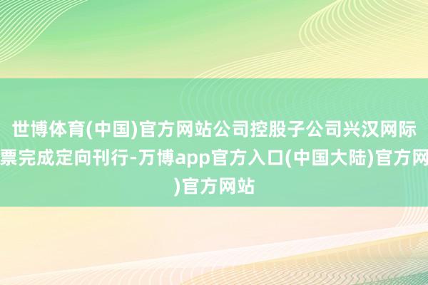 世博体育(中国)官方网站公司控股子公司兴汉网际股票完成定向刊行-万博app官方入口(中国大陆)官方网站