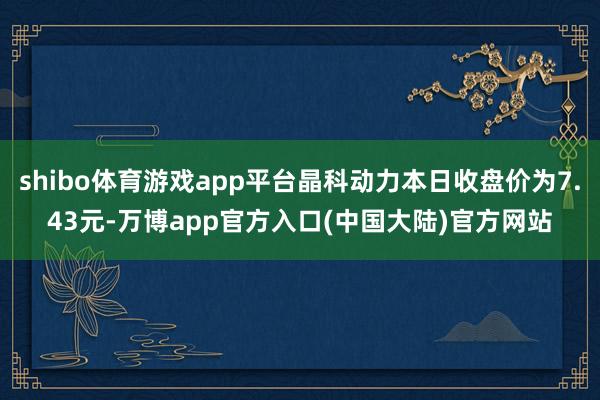 shibo体育游戏app平台晶科动力本日收盘价为7.43元-万博app官方入口(中国大陆)官方网站
