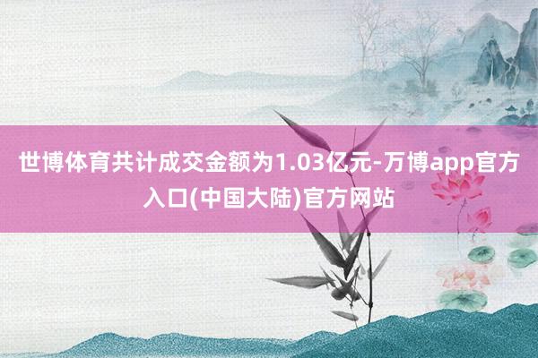 世博体育共计成交金额为1.03亿元-万博app官方入口(中国大陆)官方网站