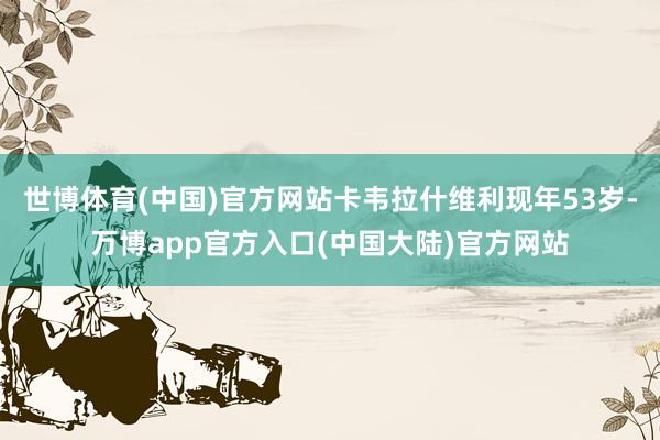 世博体育(中国)官方网站卡韦拉什维利现年53岁-万博app官方入口(中国大陆)官方网站