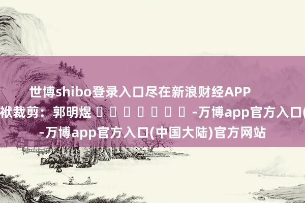 世博shibo登录入口尽在新浪财经APP            						包袱裁剪：郭明煜 							-万博app官方入口(中国大陆)官方网站