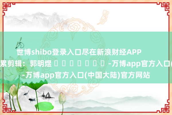 世博shibo登录入口尽在新浪财经APP            						牵累剪辑：郭明煜 							-万博app官方入口(中国大陆)官方网站