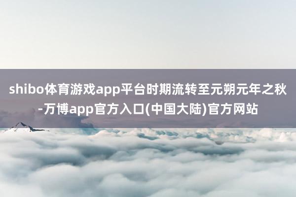 shibo体育游戏app平台时期流转至元朔元年之秋-万博app官方入口(中国大陆)官方网站