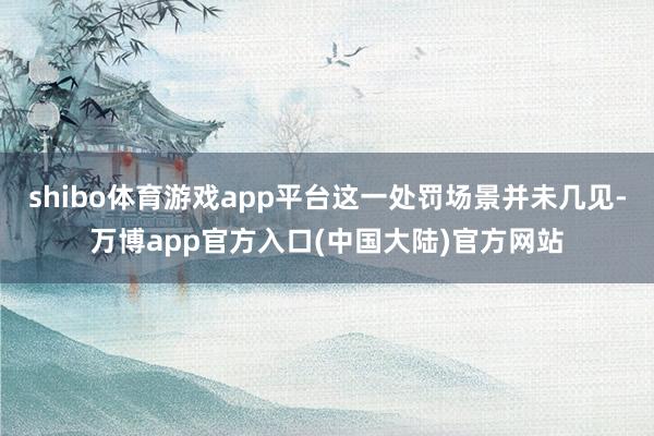 shibo体育游戏app平台这一处罚场景并未几见-万博app官方入口(中国大陆)官方网站