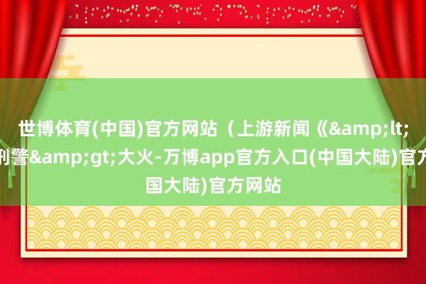 世博体育(中国)官方网站（上游新闻《&lt;我是刑警&gt;大火-万博app官方入口(中国大陆)官方网站