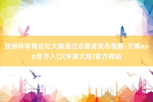 欧洲杯体育这位大姨通过志愿者发布视频-万博app官方入口(中国大陆)官方网站