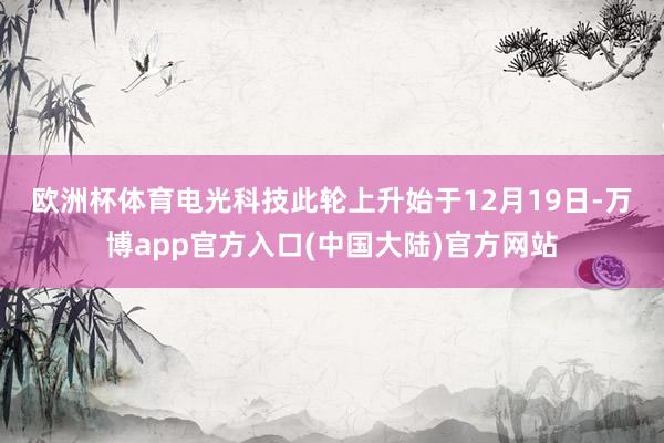 欧洲杯体育　　电光科技此轮上升始于12月19日-万博app官方入口(中国大陆)官方网站