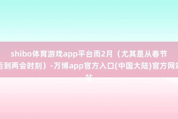 shibo体育游戏app平台　　而2月（尤其是从春节后到两会时刻）-万博app官方入口(中国大陆)官方网站