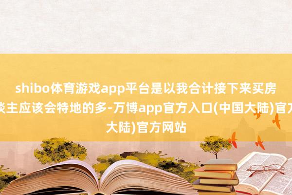 shibo体育游戏app平台是以我合计接下来买房的东谈主应该会特地的多-万博app官方入口(中国大陆)官方网站