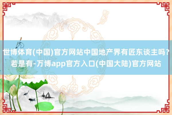 世博体育(中国)官方网站中国地产界有匠东谈主吗？若是有-万博app官方入口(中国大陆)官方网站