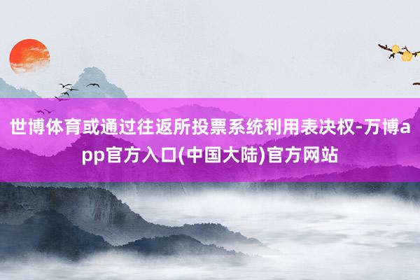 世博体育或通过往返所投票系统利用表决权-万博app官方入口(中国大陆)官方网站