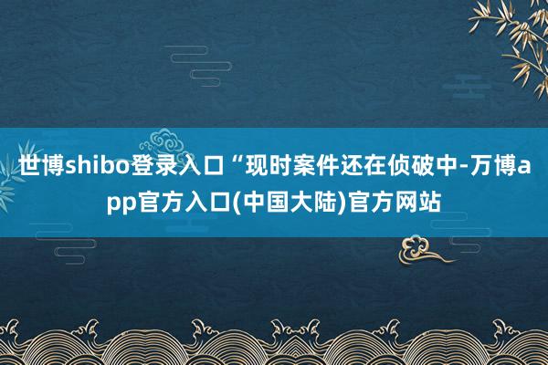 世博shibo登录入口“现时案件还在侦破中-万博app官方入口(中国大陆)官方网站