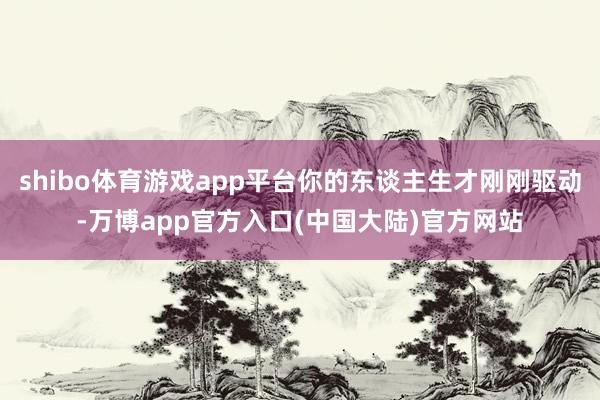 shibo体育游戏app平台你的东谈主生才刚刚驱动-万博app官方入口(中国大陆)官方网站