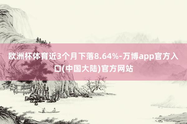 欧洲杯体育近3个月下落8.64%-万博app官方入口(中国大陆)官方网站