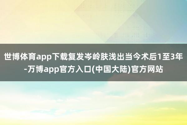 世博体育app下载复发岑岭肤浅出当今术后1至3年-万博app官方入口(中国大陆)官方网站