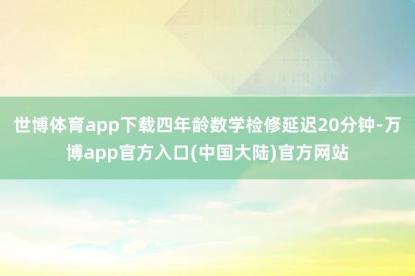 世博体育app下载四年龄数学检修延迟20分钟-万博app官方入口(中国大陆)官方网站