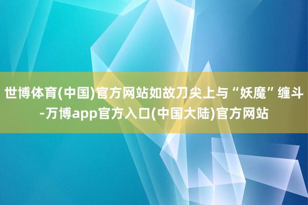 世博体育(中国)官方网站如故刀尖上与“妖魔”缠斗-万博app官方入口(中国大陆)官方网站