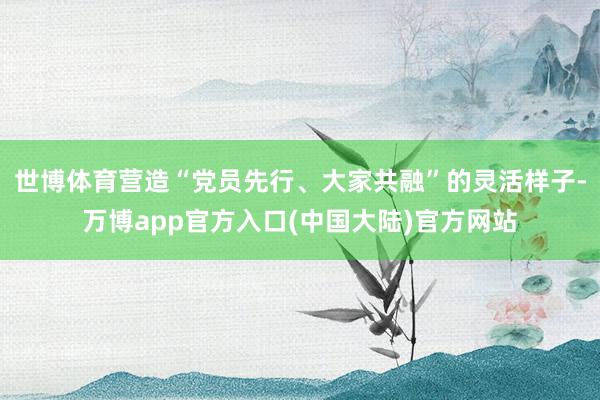 世博体育营造“党员先行、大家共融”的灵活样子-万博app官方入口(中国大陆)官方网站