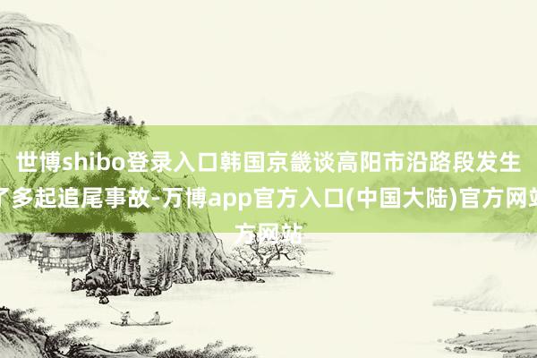 世博shibo登录入口韩国京畿谈高阳市沿路段发生了多起追尾事故-万博app官方入口(中国大陆)官方网站