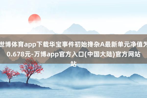 世博体育app下载华宝事件初始搀杂A最新单元净值为0.678元-万博app官方入口(中国大陆)官方网站