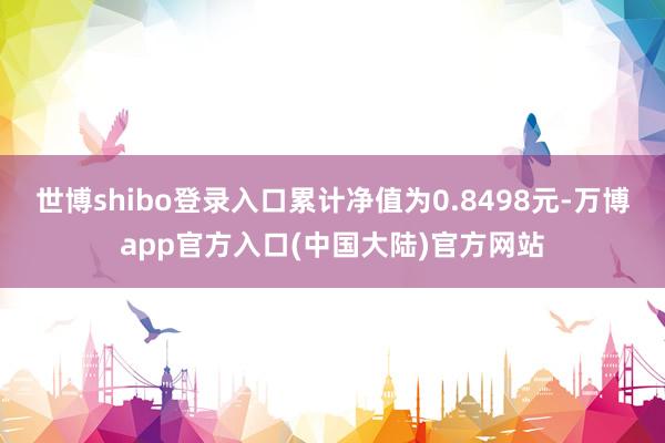 世博shibo登录入口累计净值为0.8498元-万博app官方入口(中国大陆)官方网站