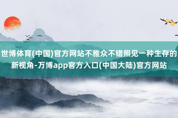 世博体育(中国)官方网站不雅众不错照见一种生存的新视角-万博app官方入口(中国大陆)官方网站