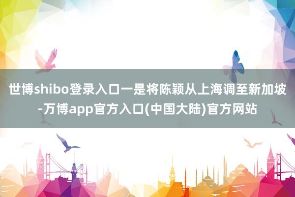 世博shibo登录入口一是将陈颖从上海调至新加坡-万博app官方入口(中国大陆)官方网站
