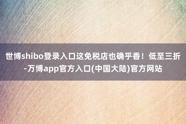 世博shibo登录入口这免税店也确乎香！低至三折-万博app官方入口(中国大陆)官方网站