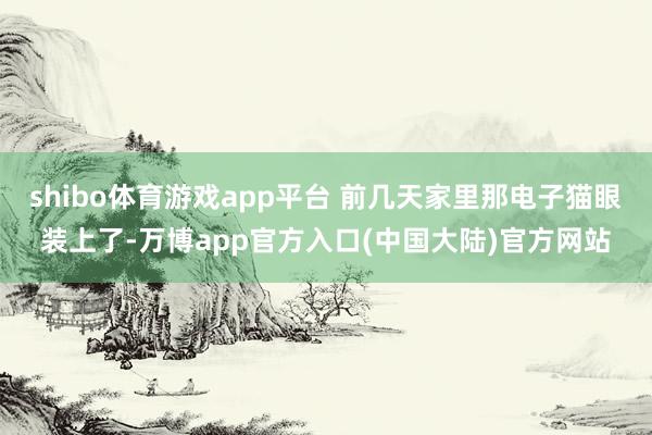 shibo体育游戏app平台 前几天家里那电子猫眼装上了-万博app官方入口(中国大陆)官方网站