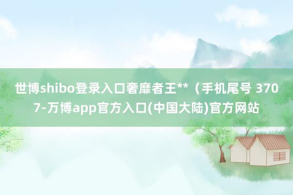 世博shibo登录入口奢靡者王**（手机尾号 3707-万博app官方入口(中国大陆)官方网站