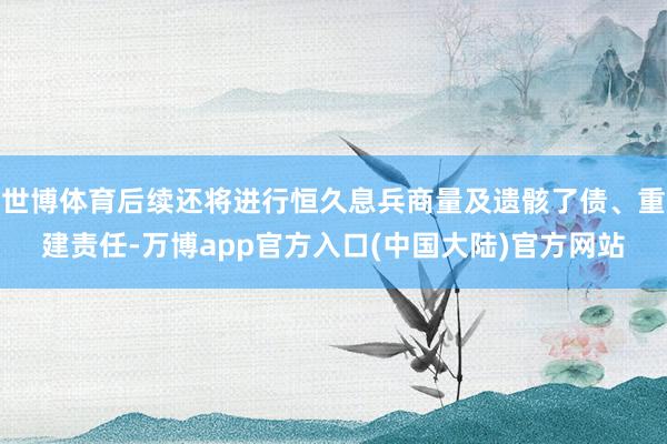 世博体育后续还将进行恒久息兵商量及遗骸了债、重建责任-万博app官方入口(中国大陆)官方网站