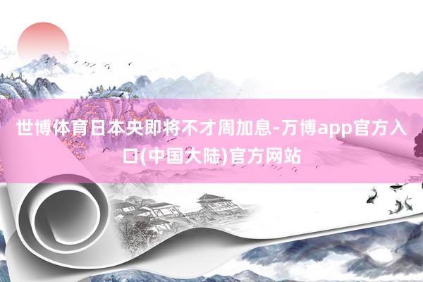 世博体育日本央即将不才周加息-万博app官方入口(中国大陆)官方网站
